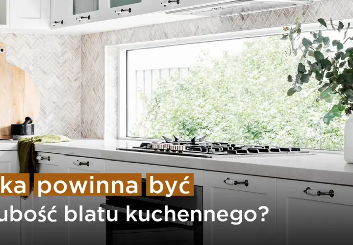 Jaką grubość blatu w kuchni wybrać, aby uniknąć błędów?